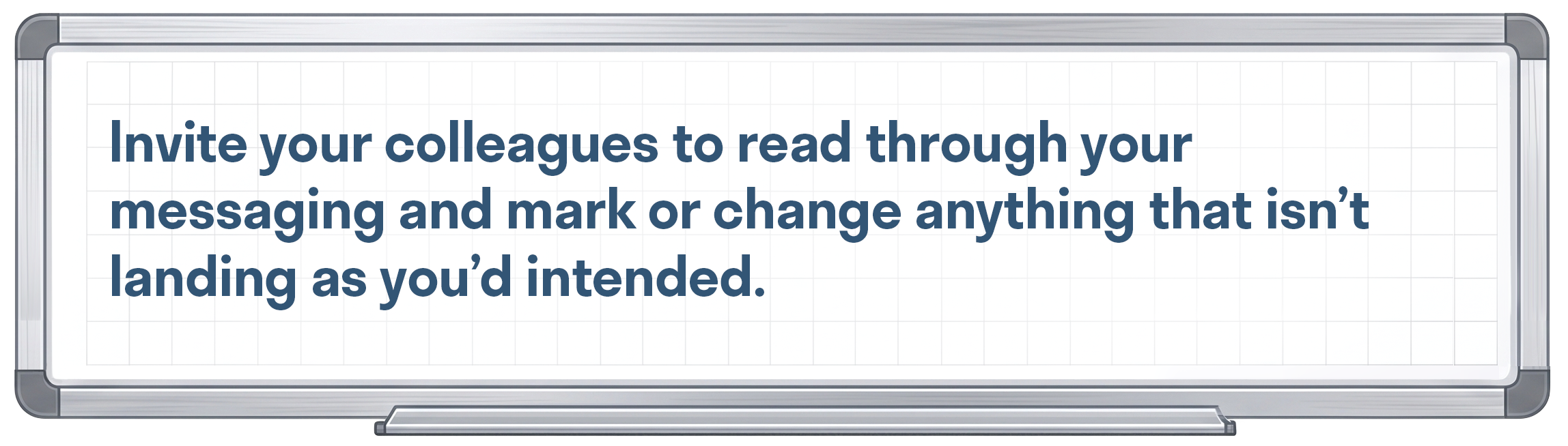 Invite your colleagues to read through your messaging and mark or change anything that isn’t landing as you’d intended.
