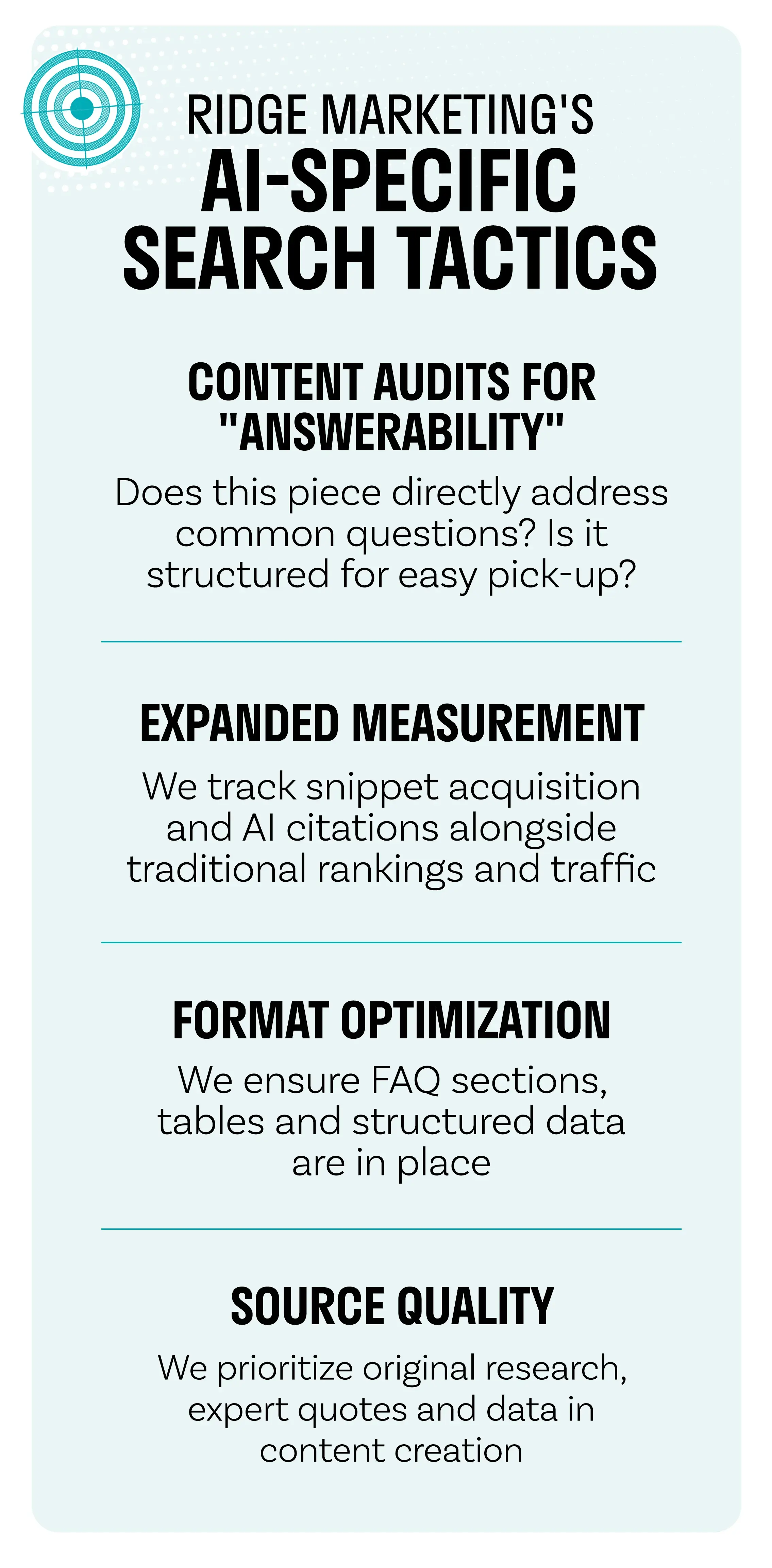 RIDGE MARKETING'S AI-SPECIFIC SEARCH TACTICS CONTENT AUDITS FOR "ANSWERABILITY" EXPANDED MEASUREMENT Does this piece directly address common questions? Is it structured for easy pick-up? We track snippet acquisition and Al citations alongside traditional rankings and traffic FORMAT OPTIMIZATION We ensure FAQ sections, tables and structured data are in place SOURCE QUALITY We prioritize original research, expert quotes and data in content creation